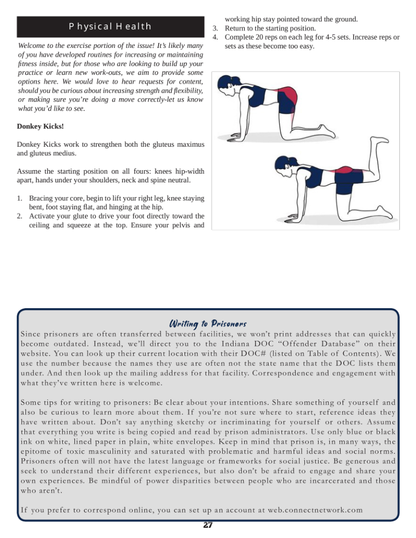 working hip stay pointed toward the ground. Return to the starting position. 4. Complete 20 reps on each leg for 4-5 sets. Increase reps or Welcome to the exercise portion of the issue! It’s likely many sets as these become too easy. of you have developed routines for increasing or maintaining fitness inside, but for those who are looking to build up your practice or learn new work-outs, we aim to provide some options here. We would love to hear requests for content, should you be curious about increasing strength and flexibility, or making sure you’re doing a move correctly-let us know what you’d like to see.  Donkey Kicks!  Donkey Kicks work to strengthen both the gluteus maximus and gluteus medius,  Assume the starting position on all fours: knees hip-widih apart, hands under your shoulders, neck and spine neutral,  Bracing your core, begin to lft your right leg, knee staying, bent, foot staying flat, and hinging at the hip.  Activate your glute (o drive your foot directly toward the ceiling and squeeze at the top. Ensure your pelvis and  Writing To Prisoners Since prisoners are often transferred between facilities, we won’t print addresses that can quickly’ become outdated. Instead, we’ll direct you to the Indiana DOC “Offender Database™ on their website. You can look up their current location with their DOC# (listed on Table of Contents). We use the number because the names they use are often not the state name that the DOC lists them under. And then look up the mailing address for that facility. Correspondence and engagement with what they’ve written here is welcome.  Some tips for writing to prisoners: Be clear about your intentions. Share something of yourself and also be curious to learn more about them. If you’re not sure where to start, reference ideas they have written about. Don’t say anything sketchy or incriminating for yourself or others. Assume that everything you write is being copied and read by prison administrators. Use only blue or black ink on white, lined paper in plain, white envelopes. Keep in mind that prison is, in many ways, the epitome of toxic masculinity and saturated with problematic and harmful ideas and social norms. Prisoners often will not have the latest language or frameworks for social justice. Be generous and seek to understand their different experiences, but also don’t be afraid to engage and share your own experiences. Be mindful of power disparities between people who are incarcerated and those  who aren’t.  If you prefer to correspond online, you can set up an account at web.connectnerwork.com  